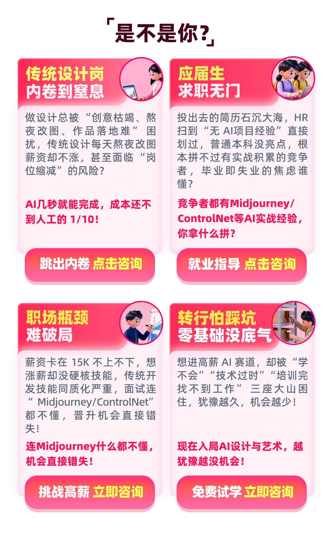 传统设计岗内卷到窒息 做设计总被“创意枯竭、熬夜改图、作品落地难”困扰，传统设计每天熬夜改图薪资却不涨，甚至面临“岗位缩减”的风险？AI几秒就能完成，成本还不到人工的 1/10！跳出内卷 点击咨询 ；应届生求职无门 投出去的简历石沉大海，HR扫到“无 AI项目经验”直接划过，普通本科没亮点，根本拼不过有实战积累的竞争者，毕业即失业的焦虑谁懂？竞争者都有Midjourney / ControlNet等AI实战经验，你拿什么拼？就业指导 点击咨询；职场瓶颈难破局 薪资卡在 15K 不上不下，想涨薪却没硬核技能，传统开发技能同质化严重，面试连“Midjourney/ControlNet”都不懂，晋升机会直接错失！连Midjourney什么都不懂，机会直接错失！挑战高薪 点击咨询；转行怕踩坑零基础没底气想进高薪 AI 赛道，却被“学不会”“技术过时”“培训完找不到工作”三座大山困住，犹豫越久，机会越少！现在入局AI设计与艺术，越犹豫越没机会！免费试学 立即咨询。