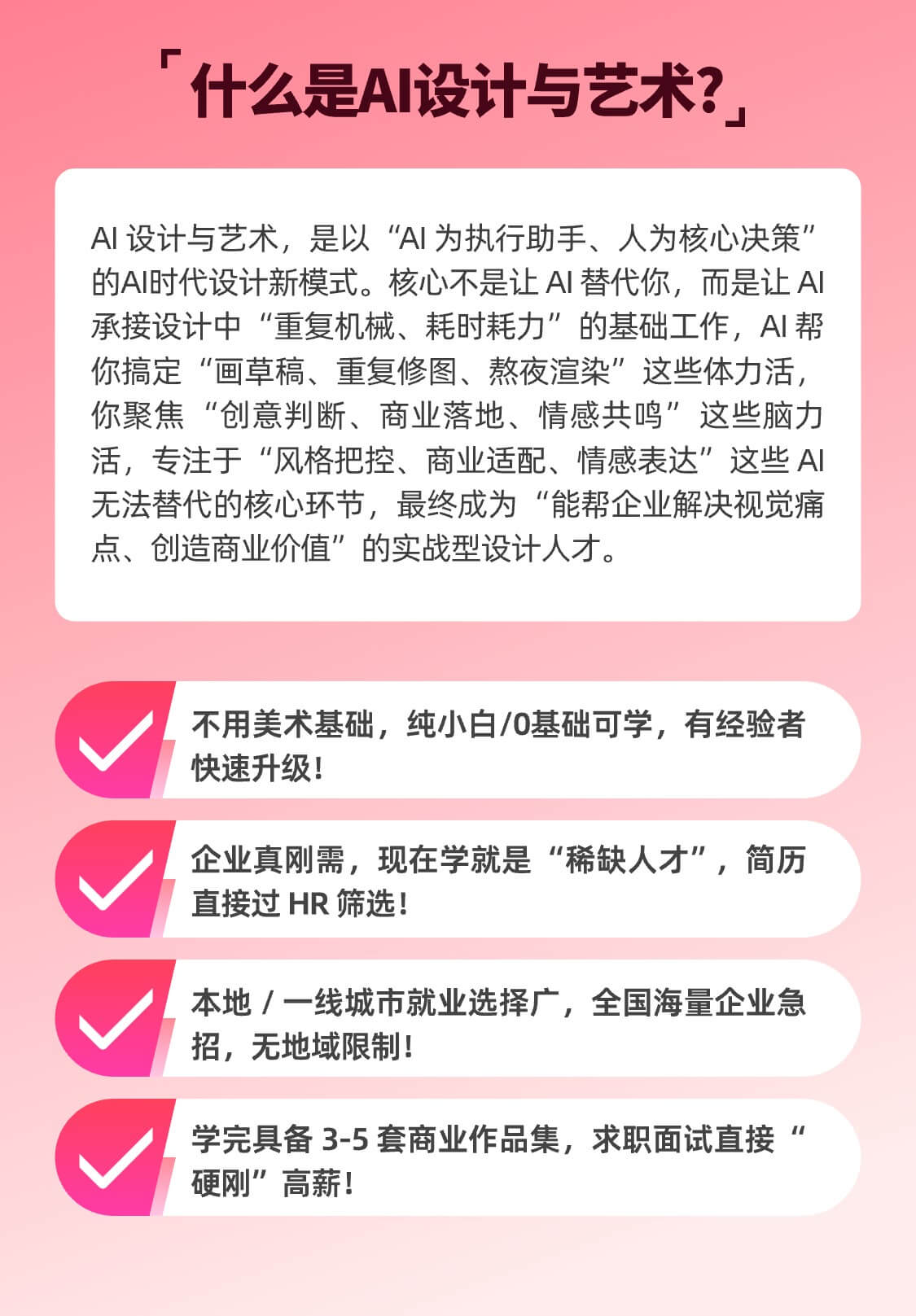 AI 设计与艺术，是以“AI 为执行助手、人为核心决策”的AI时代设计新模式。核心不是让 AI 替代你，而是让 AI 承接设计中“重复机械、耗时耗力”的基础工作，AI 帮你搞定“画草稿、重复修图、熬夜渲染”这些体力活，你聚焦“创意判断、商业落地、情感共鸣”这些脑力活，专注于“风格把控、商业适配、情感表达”这些 AI 无法替代的核心环节，最终成为“能帮企业解决视觉痛点、创造商业价值”的实战型设计人才。不用美术基础，纯小白/0基础可学，有经验者快速升级！企业真刚需，现在学就是“稀缺人才”，简历直接过 HR 筛选！本地 / 一线城市就业选择广，全国海量企业急招，无地域限制！ 学完具备 3-5 套商业作品集，求职面试直接“硬刚”高薪！