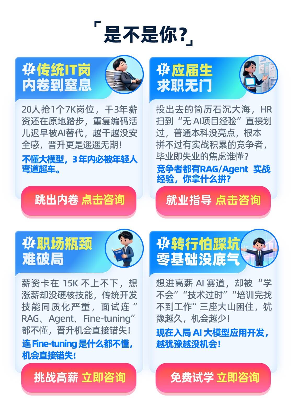 传统IT岗 内卷到窒息 20人抢1个7K岗位，干3年薪资还在原地踏步，重复编码活儿迟早被AI替代，越干越没安全感，晋升更是遥遥无期！ 不懂大模型，3年内必被年轻人弯道超车。  跳出内卷 点击咨询  应届生 求职无门 投出去的简历石沉大海，HR扫到“无AI项目经验”直接划过，普通本科没亮点，根本拼不过有实战积累的竞争者，毕业即失业的焦虑谁懂？ 竞争者都有RAG/Agent 实战经验，你拿什么拼？ 就业指导 点击咨询 职场瓶颈 难破局 薪资卡在15K不上不下，想涨薪却没硬核技能，传统开发技能同质化严重，面试连“RAG、Agent、Fine-tuning”都不懂，晋升机会直接错失！ 连Fine-tuning是什么都不懂，机会直接错失！ 挑战高薪 立即咨询 转行怕踩坑 零基础没底气 想进高薪AI赛道，却被“学不会”“技术过时”“培训完找不到工作”三座大山困住，犹豫越久，机会越少！ 现在入局AI大模型应用开发，越犹豫越没机会！ 免费试学 立即咨询