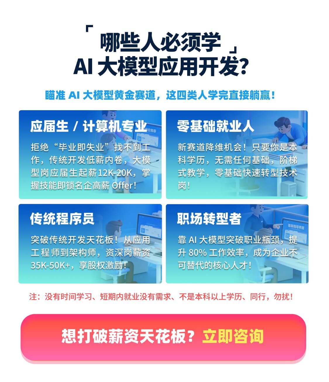 哪些人必须学 AI大模型应用开发？瞄准 AI 大模型黄金赛道，这四类人学完直接躺赢！应届生 / 计算机专业拒绝“毕业即失业”找不到工作，传统开发低薪内卷，大模型岗应届生起薪12K-20K，掌握技能即锁名企高薪 Offer！ 零基础就业人 新赛道降维机会！只要你是本科学历，无需任何基础，阶梯式教学，零基础快速转型技术岗！ 传统程序员 突破传统开发天花板！从应用工程师到架构师，资深岗薪资35K-50K+，享股权激励！ 职场转型者 靠 AI 大模型突破职业瓶颈，提升80%工作效率，成为企业不可替代的核心人才！