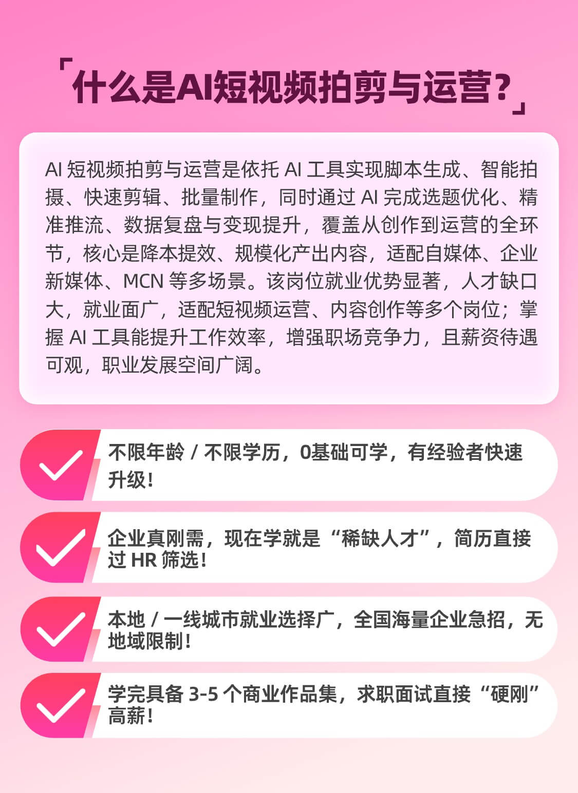 什么是AI短视频拍剪与运营？ AI 短视频拍剪与运营是依托 AI 工具实现脚本生成、智能拍摄、快速剪辑、批量制作，同时通过 AI 完成选题优化、精准推流、数据复盘与变现提升，覆盖从创作到运营的全环节。核心是降本提效、规模化产出内容，适配自媒体、企业新媒体、MCN 等多场景。该岗位就业优势显著，人才缺口大，就业面广，适配短视频运营、内容创作等多个岗位；掌握 AI 工具能提升工作效率，增强职场竞争力，且薪资待遇可观，职业发展空间广阔。 不限年龄 / 不限学历，0基础可学，有经验者快速升级！ 企业真刚需，现在学就是“稀缺人才”，简历直接过 HR 筛选！ 本地 / 一线城市就业选择广，全国海量企业急招，无地域限制！ 学完具备 3-5 个商业作品集，求职面试直接“硬刚”高薪！