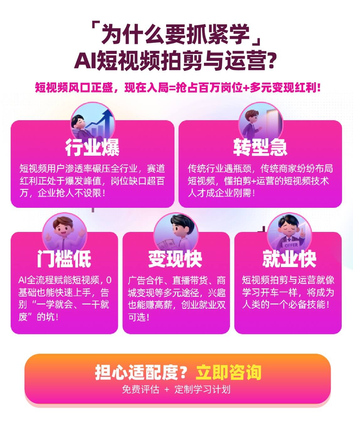 为什么要抓紧学 AI短视频拍剪与运营？ 短视频风口正盛，现在入局 = 抢占百万岗位 + 多元变现红利！ 行业爆 短视频用户渗透率碾压全行业，赛道红利正处于爆发峰值，岗位缺口超百万，企业抢人不设限！ 转型急 传统行业遇瓶颈，传统商家纷纷布局短视频，懂拍剪+运营的短视频技术人才成企业刚需！ 门槛低 AI全流程赋能短视频，0基础也能快速上手，告别“一学就会、一干就废”的坑！ 变现快 广告合作、直播带货、商城变现等多元途径，兴趣也能赚高薪，创业就业双可选！  就业快 短视频拍剪与运营就像学习开车一样，将成为人类的一个必备技能！