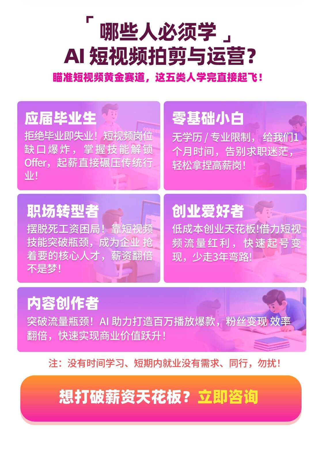 哪些人必须学 AI 短视频拍剪与运营？ 瞄准短视频黄金赛道，这五类人学完直接起飞！ 应届毕业生 拒绝毕业即失业！短视频岗位缺口爆炸，掌握技能解锁 Offer，起薪直接碾压传统行业！ 零基础小白 无学历 / 专业限制，给我们1个月时间，告别求职迷茫，轻松拿捏高薪岗！ 职场转型者 摆脱死工资困局！靠短视频技能突破瓶颈，成为企业抢着要的核心人才，薪资翻倍不是梦！ 创业爱好者 低成本创业天花板！借力短视频流量红利，快速起号变现，少走3年弯路！ 内容创作者 突破流量瓶颈！AI 助力打造百万播放爆款，粉丝变现效率翻倍，快速实现商业价值跃升！