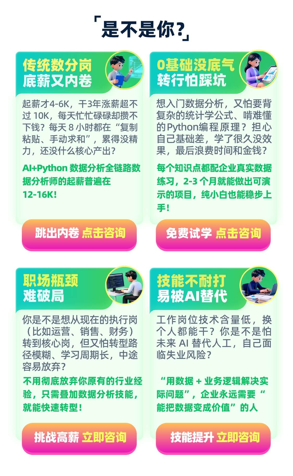 传统数分岗 底薪又内卷 起薪才4-6K，干3年涨薪超不过10K，每天忙忙碌碌却攒不下钱？每天8小时都在“复制粘贴、手动求和”，累得没精力，还没什么核心产出？ AI+Python 数据分析全链路数据分析师的起薪普遍在12-16K！ 跳出内卷 点击咨询 0基础没底气 转行怕踩坑 想入门数据分析，又怕要背复杂的统计学公式、啃难懂的Python编程原理？担心自己基础差，学了很久没效果，最后浪费时间和金钱？ 每个知识点都配企业真实数据练习，2-3个月就能做出可演示的项目，纯小白也能稳步上手！ 免费试学 点击咨询 职场瓶颈 难破局 你是不是想从现在的执行岗（比如运营、销售、财务）转到核心岗，但又怕转型路径模糊、学习周期长，中途容易放弃？ 不用彻底放弃你原有的行业经验，只需叠加数据分析技能，就能快速转型！ 挑战高薪 立即咨询 技能不耐打 易被AI替代 工作岗位技术含量低，换个人都能干？你是不是怕未来 AI 替代人工，自己面临失业风险？ “用数据 + 业务逻辑解决实际问题”，企业永远需要“能把数据变成价值”的人 技能提升 立即咨询