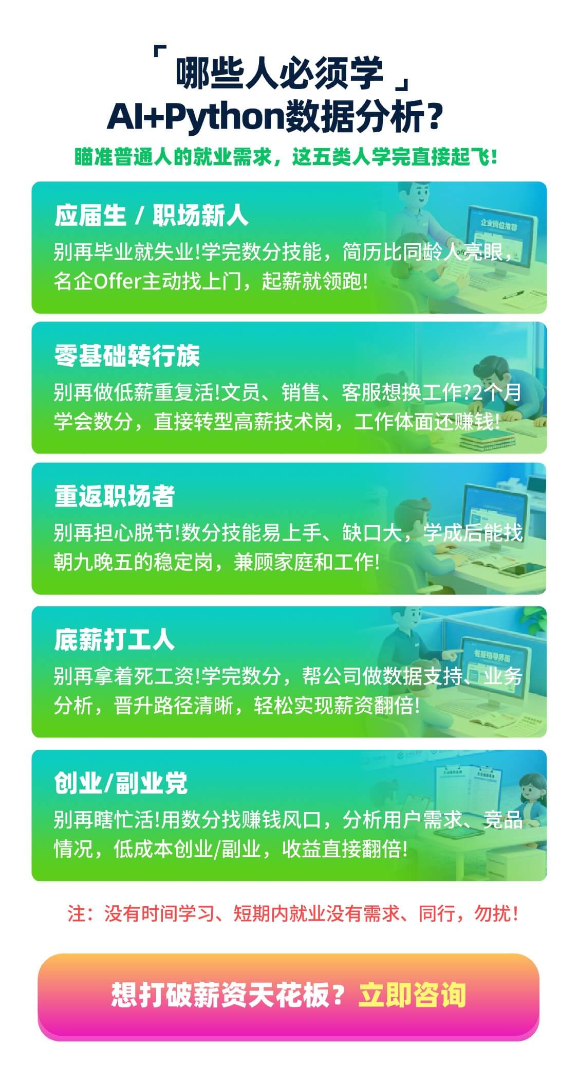 哪些人必须学 AI+Python 数据分析？ 瞄准普通人的就业需求，这五类人学完直接起飞！ 应届生 / 职场新人 别再毕业就失业！学完数分技能，简历比同龄人亮眼，名企 Offer 主动找上门，起薪就领跑！ 零基础转行族 别再做低薪重复活！文员、销售、客服想换工作？2个月学会数分，直接转型高薪技术岗，工作体面还赚钱！ 重返职场者 别再担心脱节！数分技能易上手、缺口大，学成后能找朝九晚五的稳定岗，兼顾家庭和工作！ 底薪打工人 别再拿着死工资！学完数分，帮公司做数据支持、业务分析，晋升路径清晰，轻松实现薪资翻倍！ 创业/副业党 别再瞎忙活！用数分找赚钱风口，分析用户需求、竞品情况，低成本创业/副业，收益直接翻倍！